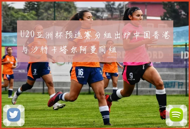 U20亚洲杯预选赛分组出炉中国香港与沙特卡塔尔阿曼同组