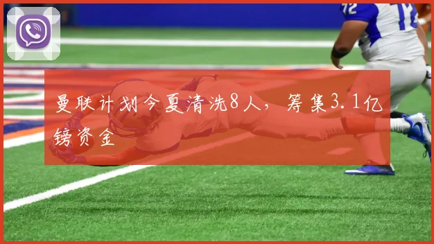 曼联计划今夏清洗8人，筹集3.1亿镑资金