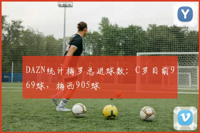 DAZN统计梅罗总进球数：C罗目前969球，梅西905球