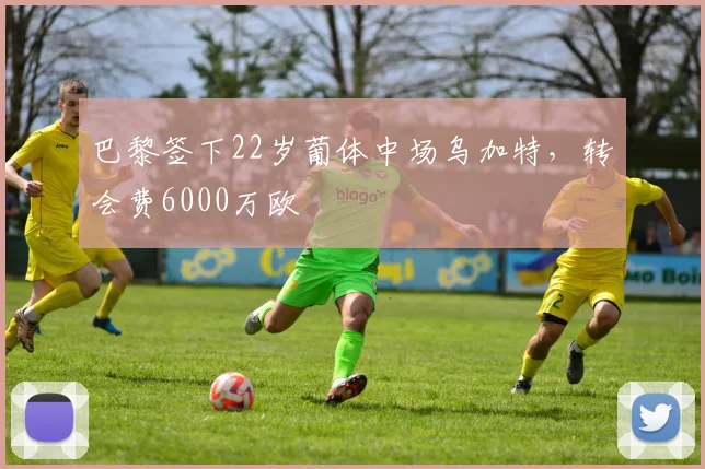 巴黎签下22岁葡体中场乌加特，转会费6000万欧