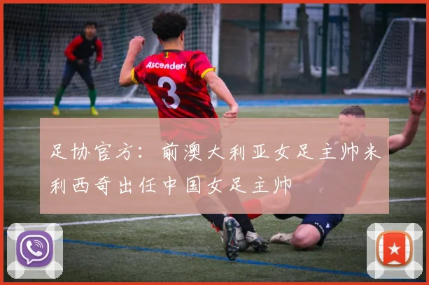 足协官方：前澳大利亚女足主帅米利西奇出任中国女足主帅