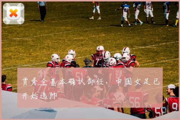 贾秀全基本确认卸任，中国女足已开始选帅