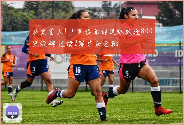 历史首人！C罗俱乐部进球数迎800里程碑 连续2赛季获金靴