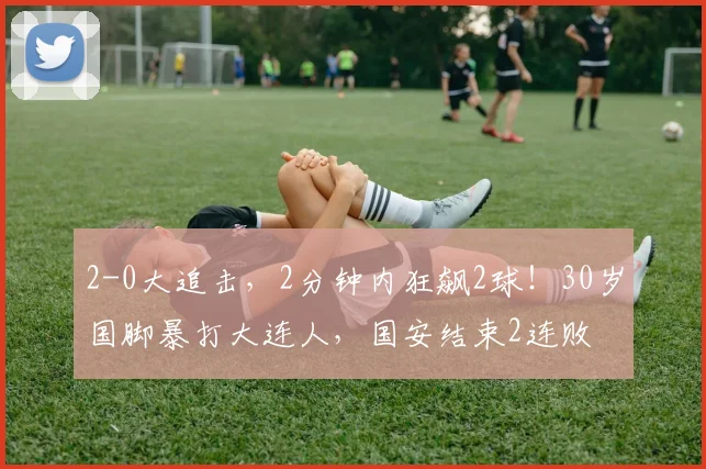 2-0大追击，2分钟内狂飙2球！30岁国脚暴打大连人，国安结束2连败