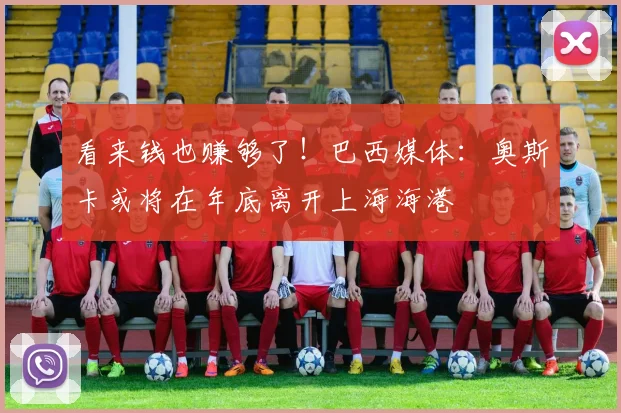 看来钱也赚够了！巴西媒体：奥斯卡或将在年底离开上海海港