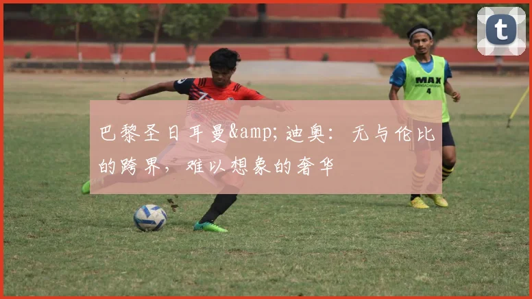 巴黎圣日耳曼&迪奥：无与伦比的跨界，难以想象的奢华