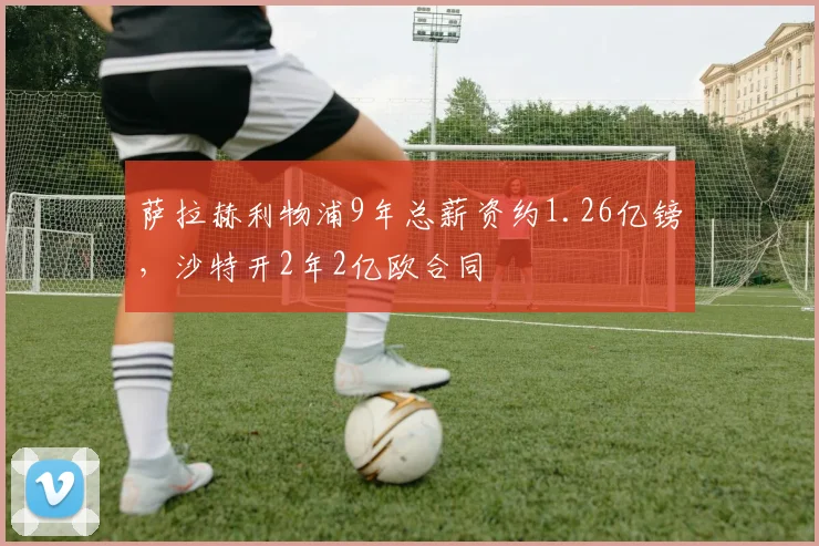 萨拉赫利物浦9年总薪资约1.26亿镑，沙特开2年2亿欧合同