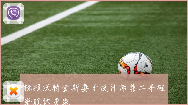 镜报沃特金斯妻子设计师兼二手轻奢服饰卖家