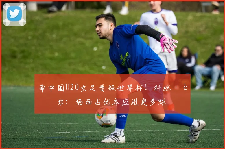 率中国U20女足晋级世界杯！科林·贝尔：场面占优本应进更多球