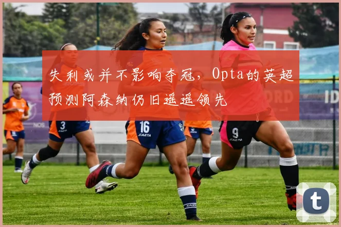 失利或并不影响夺冠，Opta的英超预测阿森纳仍旧遥遥领先