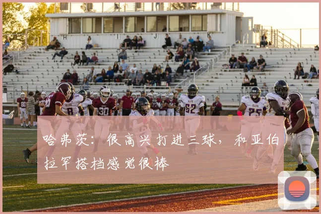 哈弗茨：很高兴打进三球，和亚伯拉罕搭档感觉很棒