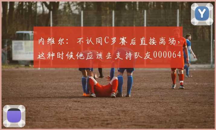 内维尔：不认同C罗赛后直接离场，这种时候他应该去支持队友0000644