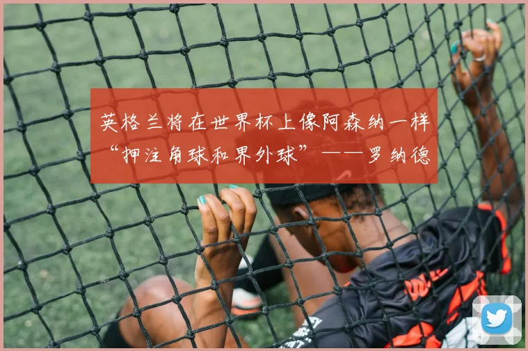 英格兰将在世界杯上像阿森纳一样“押注角球和界外球”——罗纳德·库曼