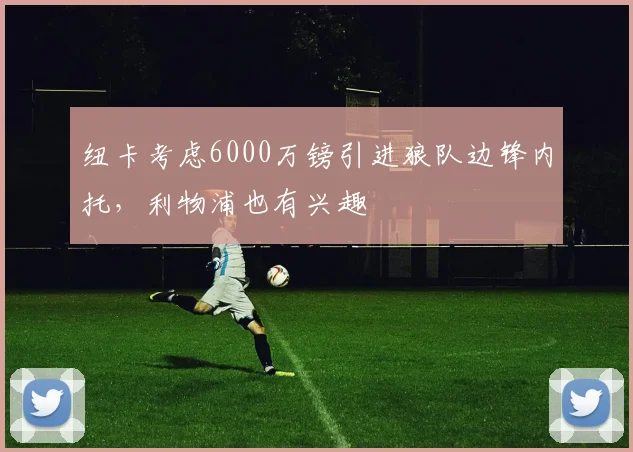 纽卡考虑6000万镑引进狼队边锋内托，利物浦也有兴趣