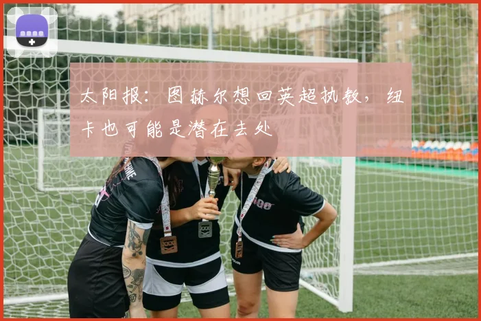 太阳报：图赫尔想回英超执教，纽卡也可能是潜在去处