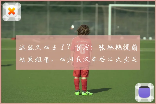 这就又回去了？官方：张琳艳提前结束租借，回归武汉车谷江大女足