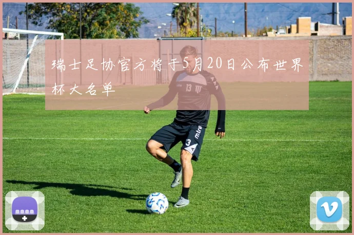 瑞士足协官方将于5月20日公布世界杯大名单