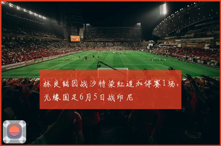 林良铭因战沙特染红追加停赛1场，无缘国足6月5日战印尼