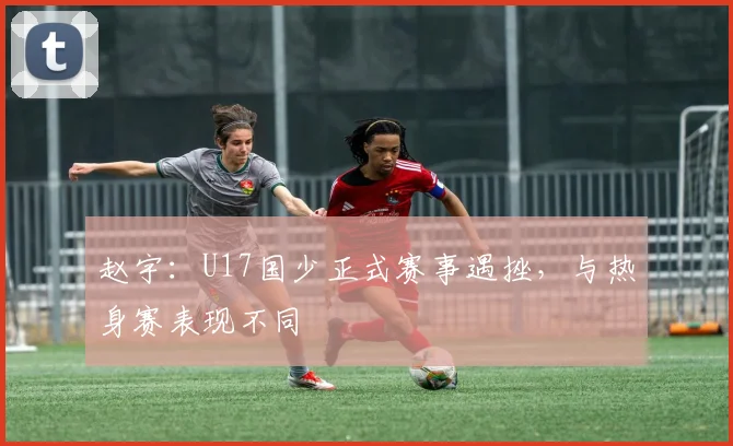 赵宇：U17国少正式赛事遇挫，与热身赛表现不同
