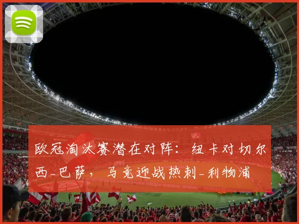 欧冠淘汰赛潜在对阵：纽卡对切尔西_巴萨，马竞迎战热刺_利物浦