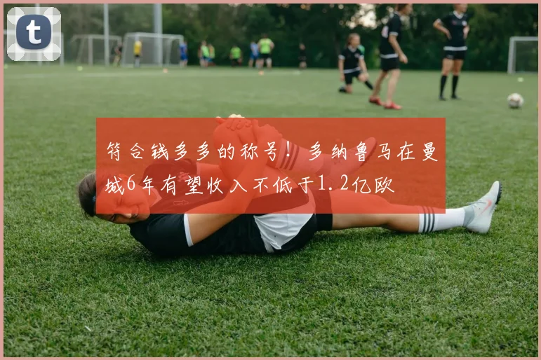 符合钱多多的称号！多纳鲁马在曼城6年有望收入不低于1.2亿欧