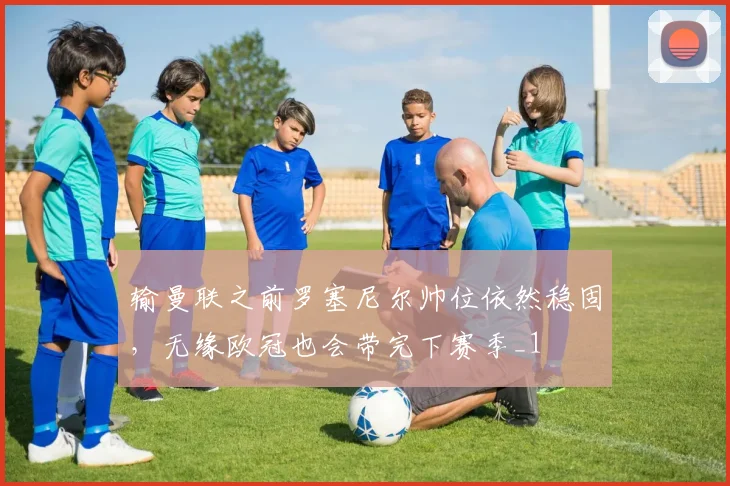 输曼联之前罗塞尼尔帅位依然稳固，无缘欧冠也会带完下赛季_1