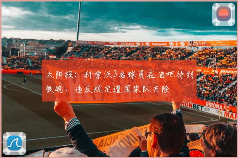 太阳报：科索沃3名球员在酒吧待到很晚，违反规定遭国家队开除