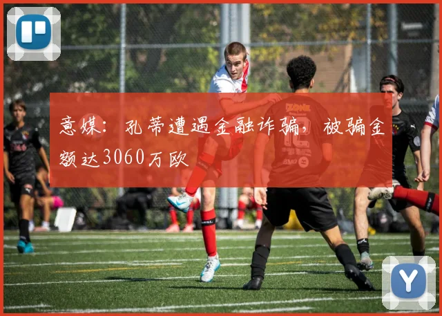 意媒：孔蒂遭遇金融诈骗，被骗金额达3060万欧