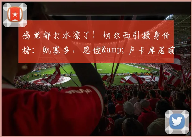 感觉都打水漂了！切尔西引援身价榜：凯塞多，恩佐&卢卡库居前三