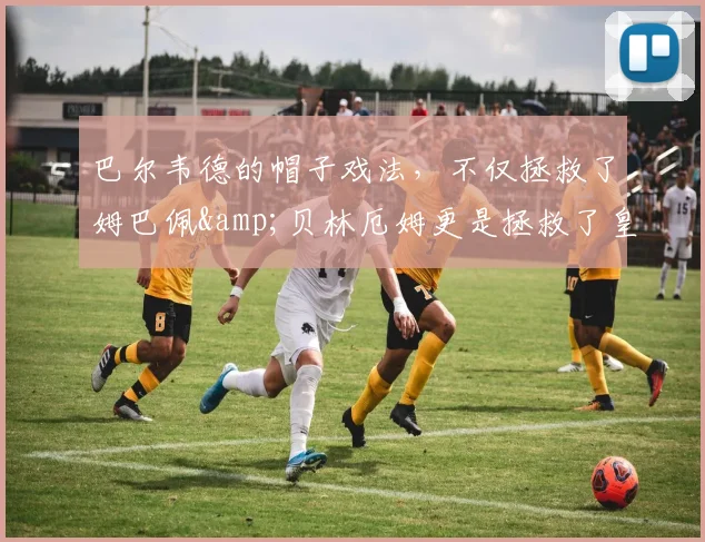 巴尔韦德的帽子戏法，不仅拯救了姆巴佩&贝林厄姆更是拯救了皇马