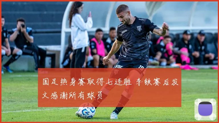 国足热身赛取得七连胜 李铁赛后发文感谢所有球员