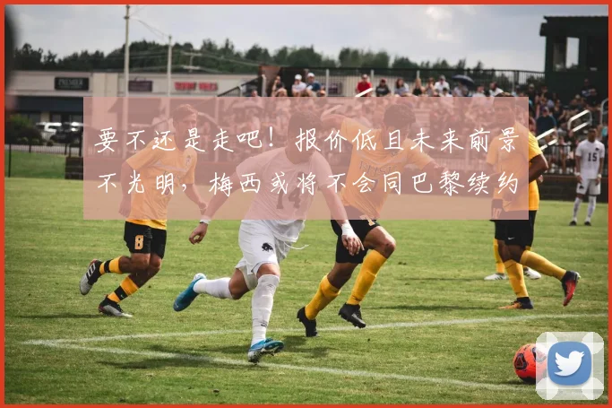 要不还是走吧！报价低且未来前景不光明，梅西或将不会同巴黎续约